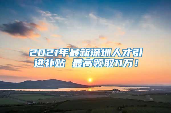 2021年最新深圳人才引进补贴 最高领取11万！