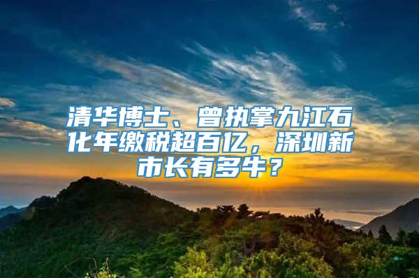 清华博士、曾执掌九江石化年缴税超百亿，深圳新市长有多牛？