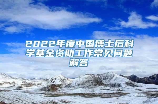 2022年度中国博士后科学基金资助工作常见问题解答