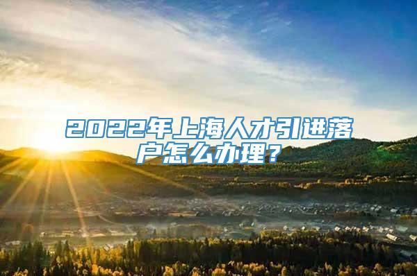 2022年上海人才引进落户怎么办理？