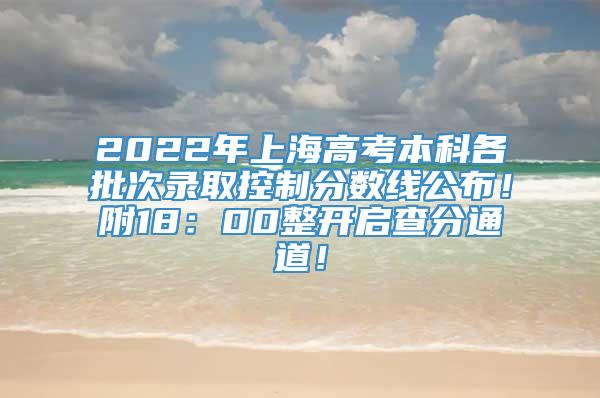 2022年上海高考本科各批次录取控制分数线公布！附18：00整开启查分通道！
