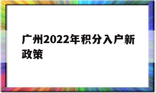 广州2022年积分入户新政策(广州2022年积分入户新政策电话)