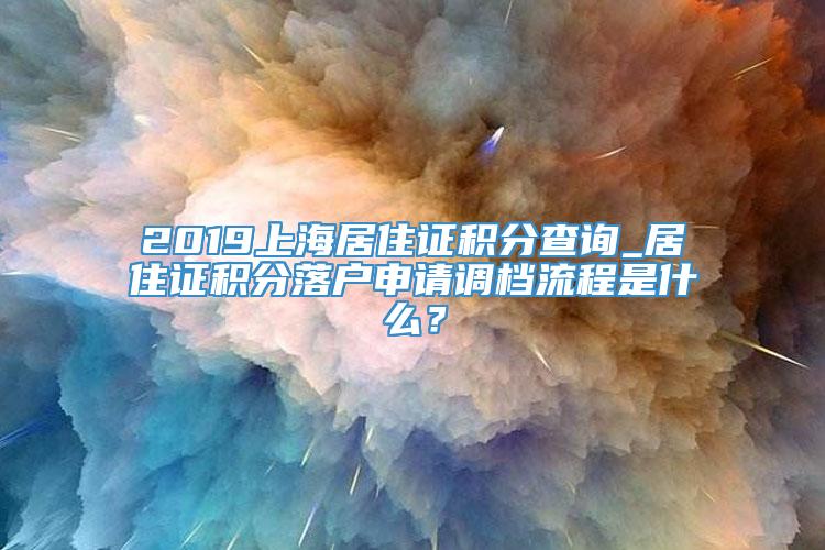 2019上海居住证积分查询_居住证积分落户申请调档流程是什么？