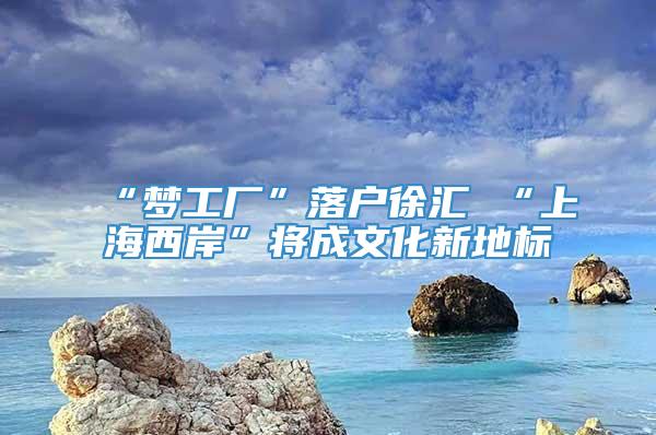 “梦工厂”落户徐汇 “上海西岸”将成文化新地标