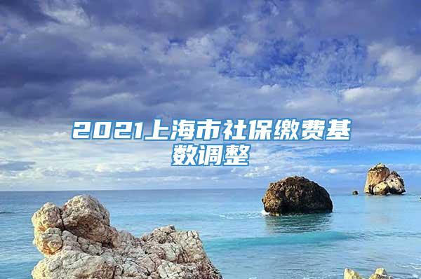 2021上海市社保缴费基数调整