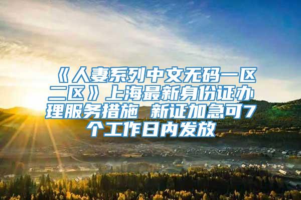 《人妻系列中文无码一区二区》上海最新身份证办理服务措施 新证加急可7个工作日内发放
