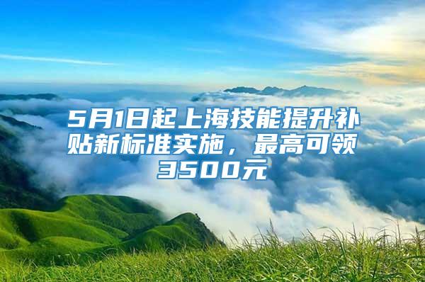 5月1日起上海技能提升补贴新标准实施，最高可领3500元