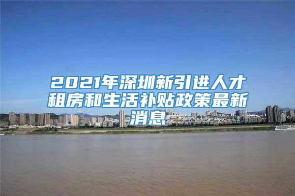 2021年深圳新引进人才租房和生活补贴政策最新消息
