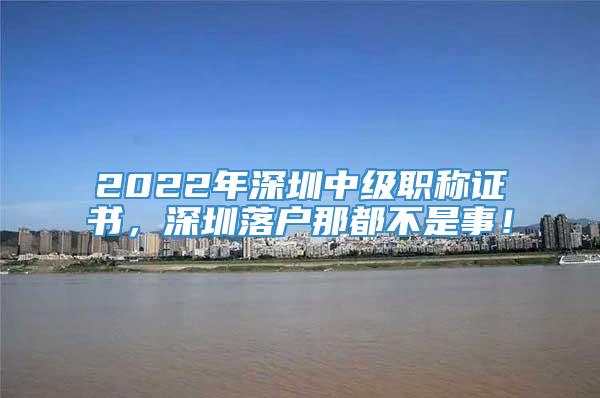 2022年深圳中级职称证书，深圳落户那都不是事！