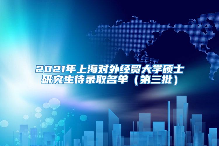 2021年上海对外经贸大学硕士研究生待录取名单（第三批）