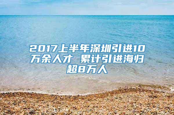 2017上半年深圳引进10万余人才 累计引进海归超8万人