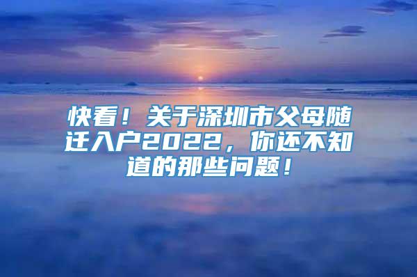 快看！关于深圳市父母随迁入户2022，你还不知道的那些问题！