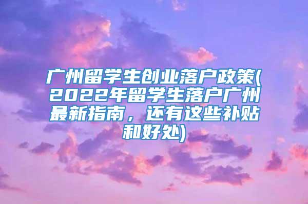 广州留学生创业落户政策(2022年留学生落户广州最新指南，还有这些补贴和好处)