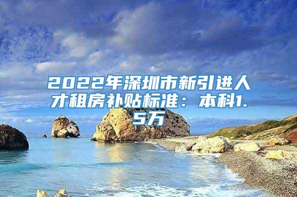 2022年深圳市新引进人才租房补贴标准：本科1.5万