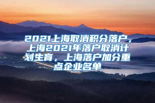 2021上海取消积分落户，上海2021年落户取消计划生育，上海落户加分重点企业名单