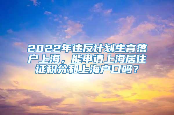 2022年违反计划生育落户上海，能申请上海居住证积分和上海户口吗？