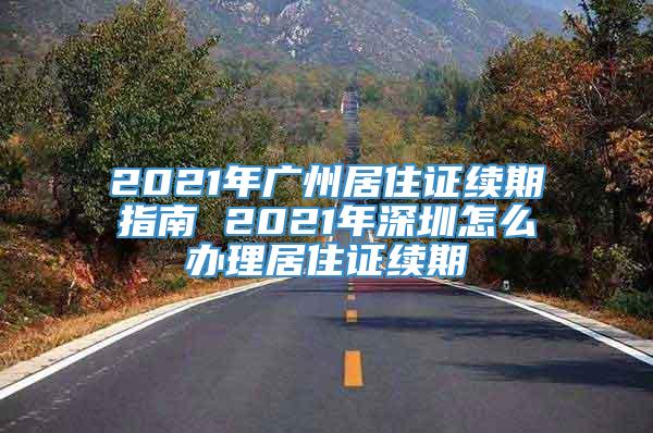 2021年广州居住证续期指南 2021年深圳怎么办理居住证续期