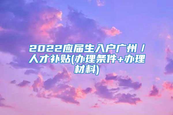 2022应届生入户广州／人才补贴(办理条件+办理材料)