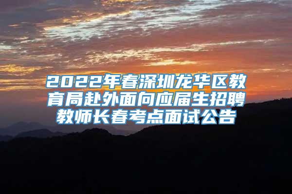 2022年春深圳龙华区教育局赴外面向应届生招聘教师长春考点面试公告