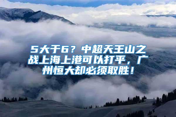 5大于6？中超天王山之战上海上港可以打平，广州恒大却必须取胜！