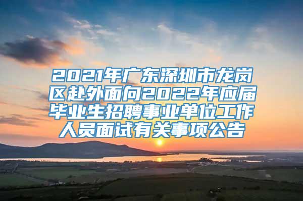 2021年广东深圳市龙岗区赴外面向2022年应届毕业生招聘事业单位工作人员面试有关事项公告
