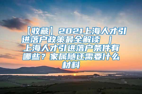 【收藏】2021上海人才引进落户政策最全解读 ｜ 上海人才引进落户条件有哪些？家属随迁需要什么材料