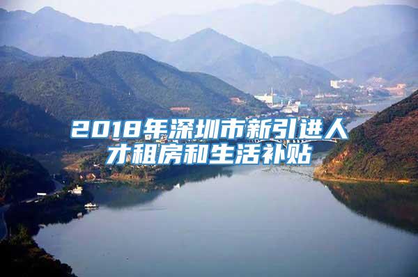 2018年深圳市新引进人才租房和生活补贴