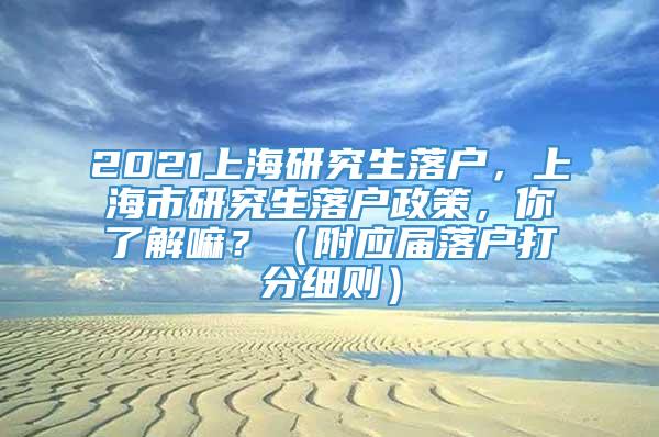 2021上海研究生落户，上海市研究生落户政策，你了解嘛？（附应届落户打分细则）