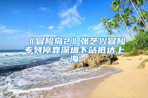 《冒险岛2》张艺兴冒险专列停靠深圳下站抵达上海