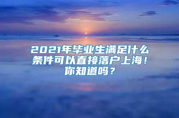2021年毕业生满足什么条件可以直接落户上海！你知道吗？