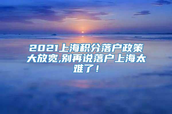 2021上海积分落户政策大放宽,别再说落户上海太难了！