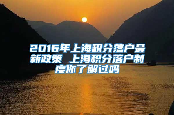 2016年上海积分落户最新政策 上海积分落户制度你了解过吗