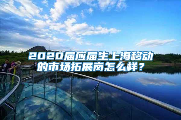 2020届应届生上海移动的市场拓展岗怎么样？