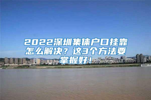 2022深圳集体户口挂靠怎么解决？这3个方法要掌握好！