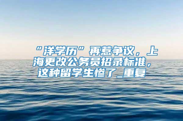 “洋学历”再惹争议，上海更改公务员招录标准，这种留学生惨了_重复