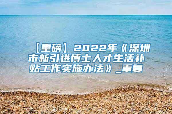【重磅】2022年《深圳市新引进博士人才生活补贴工作实施办法》_重复