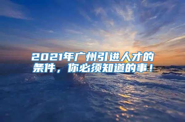 2021年广州引进人才的条件，你必须知道的事！