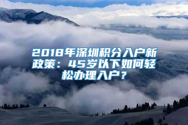 2018年深圳积分入户新政策：45岁以下如何轻松办理入户？