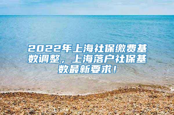 2022年上海社保缴费基数调整，上海落户社保基数最新要求！