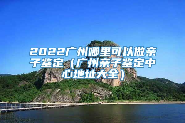 2022广州哪里可以做亲子鉴定（广州亲子鉴定中心地址大全）