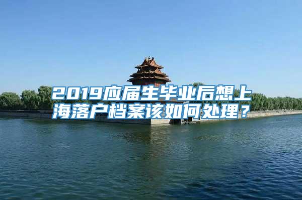 2019应届生毕业后想上海落户档案该如何处理？