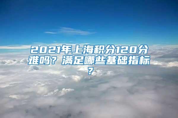 2021年上海积分120分难吗？满足哪些基础指标？