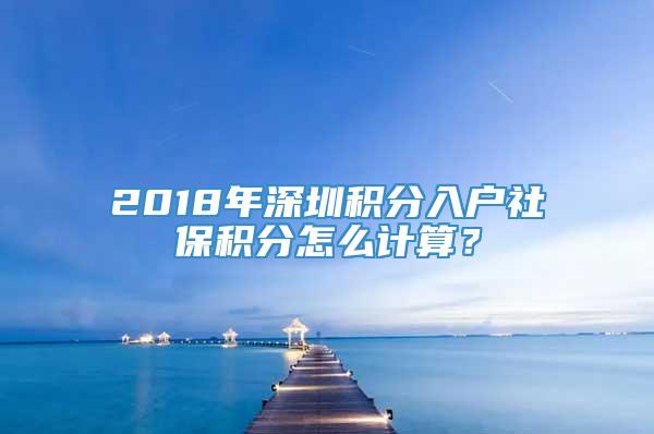 2018年深圳积分入户社保积分怎么计算？