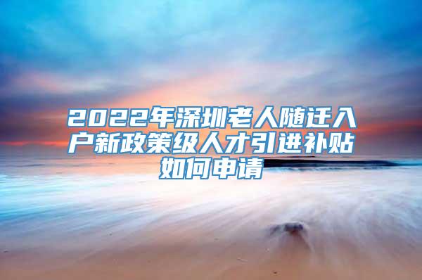2022年深圳老人随迁入户新政策级人才引进补贴如何申请
