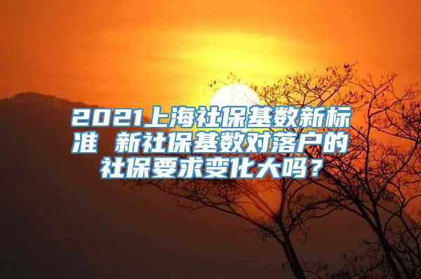 2021上海社保基数新标准 新社保基数对落户的社保要求变化大吗？
