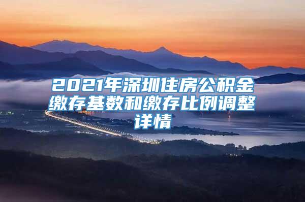 2021年深圳住房公积金缴存基数和缴存比例调整详情