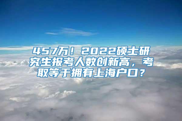 457万！2022硕士研究生报考人数创新高，考取等于拥有上海户口？