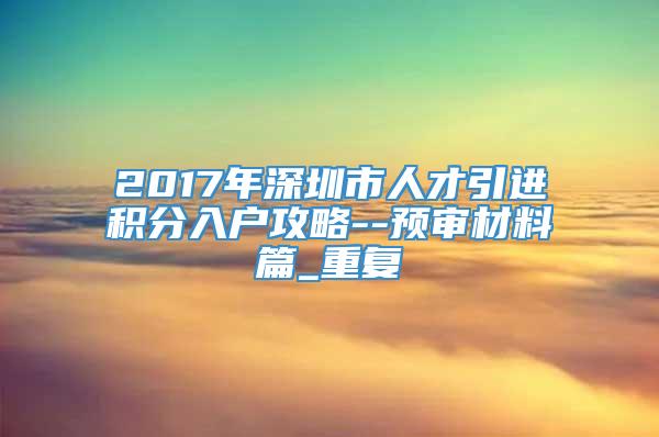 2017年深圳市人才引进积分入户攻略--预审材料篇_重复