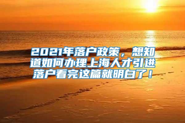 2021年落户政策，想知道如何办理上海人才引进落户看完这篇就明白了！