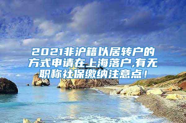 2021非沪籍以居转户的方式申请在上海落户,有无职称社保缴纳注意点！